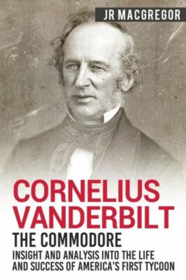 Cornelius Vanderbilt - The Commodore: Insight And Analysis Into The Life An...