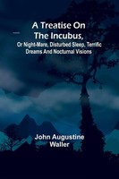 A Treatise On The Incubus, Or Night-Mare, Disturbed Sleep, Terrific Dreams...