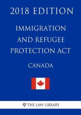 Immigration And Refugee Protection Act (Canada) - 2018 Edition
