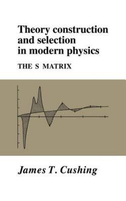 Theory Construction and Selection in Modern Physics: The S Matrix, Cushing, Jame