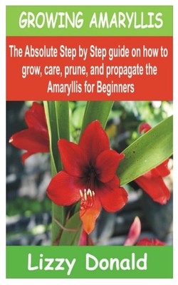 GROWING AMARYLLIS: The Absolute Step by Step guide on how to Grow, Care, Prune,
