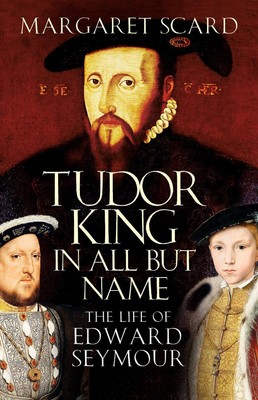 Tudor King in All But Name: The Life of Edward Seymour by Margaret Scard (Englis