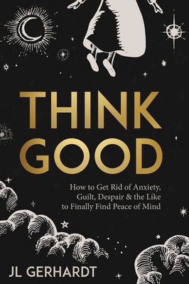 Think Good: How to Get Rid of Anxiety, Guilt, Despair & the Like to Finally ...