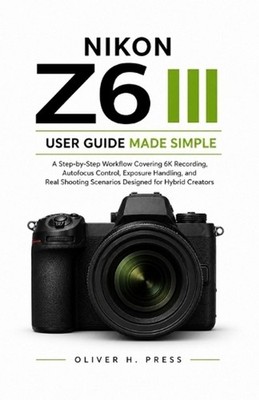 Nikon Z6 III User Guide Made Simple: A Step-by-Step Workflow Covering 6K Recordi