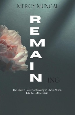 REMAINing: The Sacred Power of Staying in Christ When Life Feels Uncertain by Me