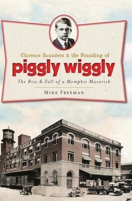 Clarence Saunders and the Founding of Piggly Wiggly: The Rise & Fall of a Me...
