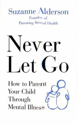 Never Let Go: How to Parent Your Child Through Mental Illness