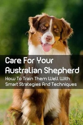 Care For Your Australian Shepherd: How To Train Them Well With Smart Strategies
