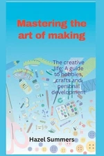 Mastering the art of making: The creative life: A guide to hobbies, crafts and p