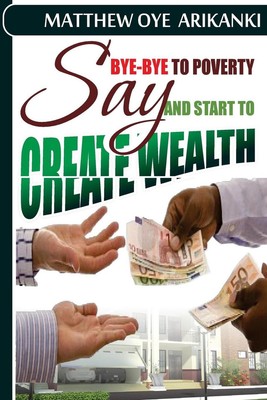 say BYE BYE to Poverty and Start to CREATE wealth by Matthew Oye Arikanki (Engli