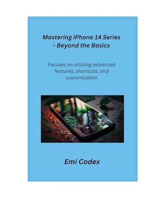 Mastering iPhone 14 Series - Beyond the Basics: Focuses on utilizing advanced fe