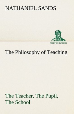The Philosophy of Teaching The Teacher, The Pupil, The School Nathaniel Sands