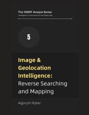Image & Geolocation Intelligence: Reverse Searching and Mapping by Algoryth Ryke