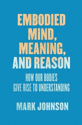 Embodied Mind, Meaning, and Reason: How Our Bodies Give Rise to Understandin...