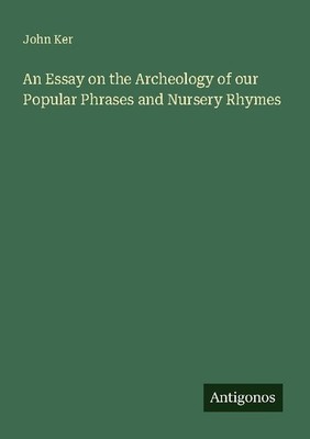An Essay on the Archeology of our Popular Phrases and Nursery Rhymes John Ker