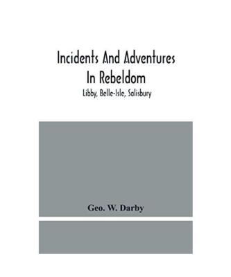 Incidents And Adventures In Rebeldom: Libby, Belle-Isle, Salisbury, Geo. W. Darb