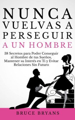 Nunca Vuelvas a Perseguir a un Hombre: 38 Secretos para Poder Conseguir al Hombr