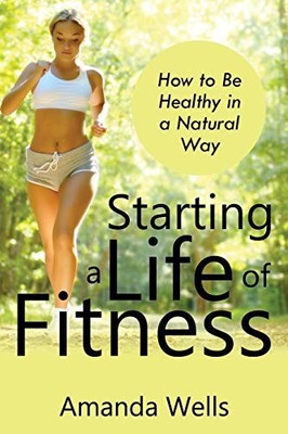 Starting a Life of Fitness: How to Be Healthy in a Natural Way A