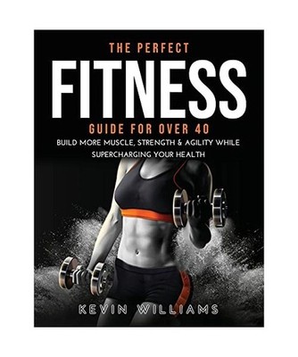 The Perfect Fitness Guide for Over 40: Build More Muscle, Strength & Agility Whi