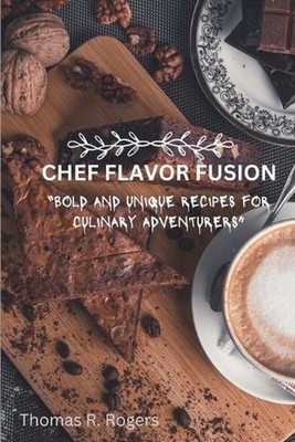 Chef Flavor Fusion: Bold and Unique Recipes for Culinary Adventurers by Thomas R