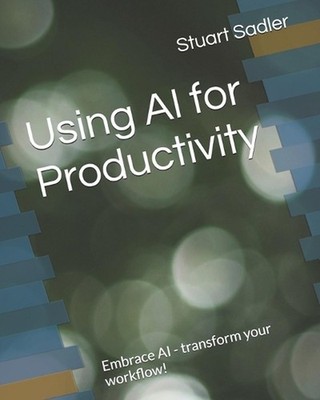 Using AI for Productivity: Embrace AI - transform your workflow! by Stuart Sadle