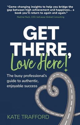 Get There, Love Here!: The busy professional's guide to authentic, enjoyable suc