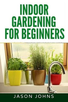 Indoor Gardening For Beginners: The Complete Guide to Growing Herbs, Flowers, Ve