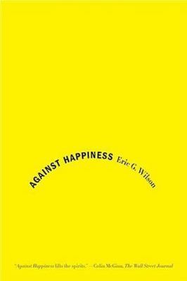 Against Happiness: In Praise of Melancholy by Wilson, Eric G.