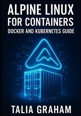 Alpine Linux for Containers: DOCKER AND KUBERNETES GUIDE: Build Minimal, Secure