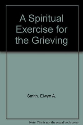 A SPIRITUAL EXERCISE FOR THE GRIEVING By Elwyn A. Smith