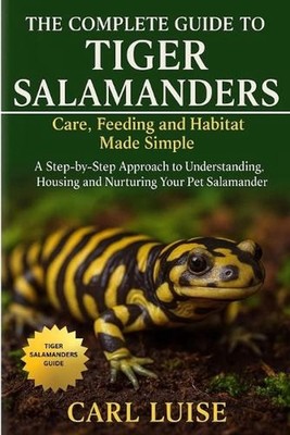 The Complete Guide to Tiger Salamanders: Care, Feeding and Habitat Made Simple: