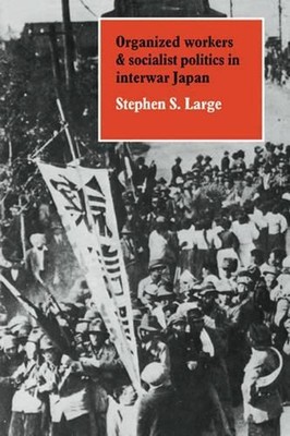 Organized Workers and Socialist Politics in Interwar Japan by Stephen S. Large (