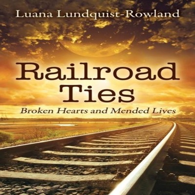 Railroad Ties Broken Hearts and Mended Lives Luana Lundquist-Rowl