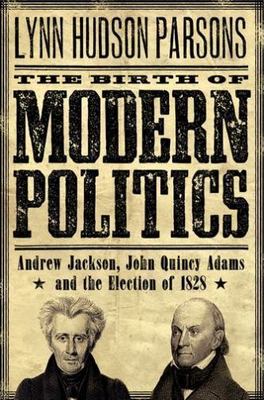 The Birth of Modern Politics: Andrew Jackson, John Quincy Adams, and the Electio