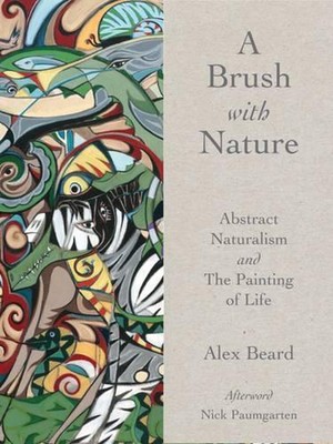 A Brush with Nature: Abstract Naturalism and The Painting of Life by Alex Beard 