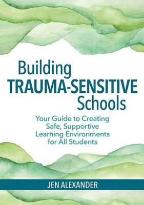 Building Trauma-Sensitive Schools: Your Guide to Creating Safe, Supportive Learn