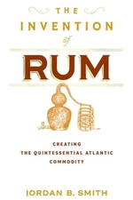 The Invention of Rum: Creating the Quintessential Atlantic Commodity by Smith
