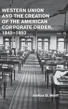 Western Union and the Creation of the American Corporate Order, 18451893 by Josh