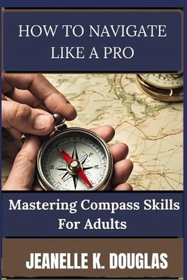 How to Navigate Like a Pro: Mastering Compass Skills for Adults by Jeanelle K. D