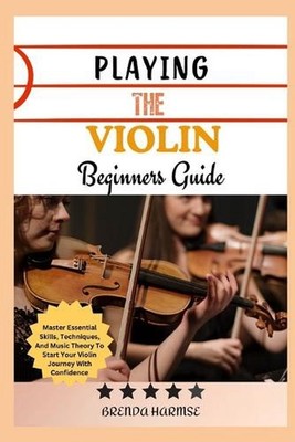 Playing the Violin Beginners Guide: Master Essential Skills, Techniques, And Mus
