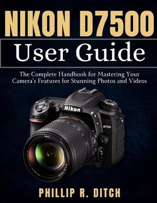 Nikon D7500 User Guide: The Complete Handbook for Mastering Your Camera's Featur