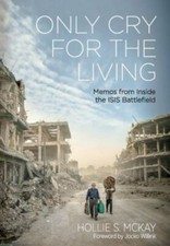 Only Cry For the Living: Memos from Inside the ISIS Battlefield by McKay, Holli