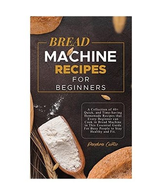 Bread Machine Recipes for Beginners: A Collection of 40+ Quick, and Time-Saving 