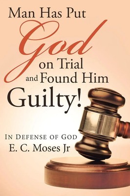 Man Has Put God on Trial and Found Him Guilty! In defense of God E. C. Moses Jr