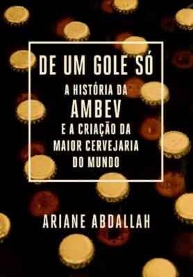 De Um Gole Só: A História Da Ambev E A Criação Da Maior Cervejaria Do Mundo