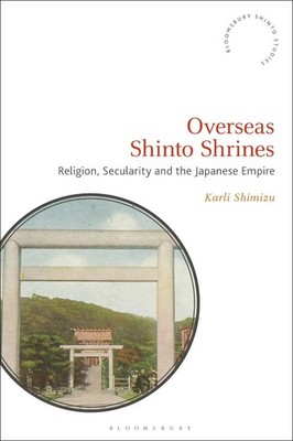 Overseas Shinto Shrines: Religion, Secularity and the Japanese Empire by Karli S