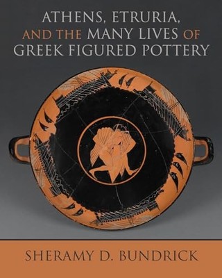 Athens, Etruria, and the Many Lives of Greek Figured Pottery by Sheramy D. Bund
