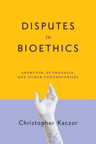 Disputes in Bioethics – Abortion, Euthanasia, and Other Controversies Kaczor