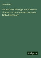James Wood | Old And New Theology; Also, A Review Of Beman On The Atonement,...