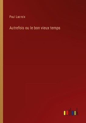 Autrefois ou le bon vieux temps Paul Lacroix